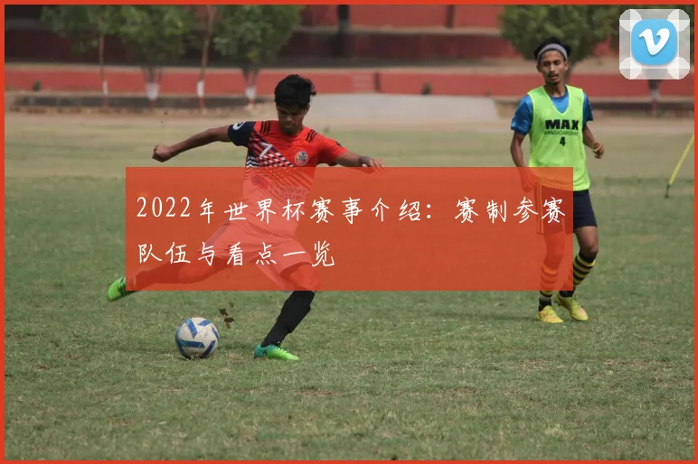 2022年世界杯赛事介绍：赛制参赛队伍与看点一览