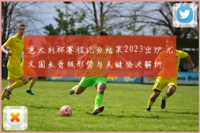 意大利杯赛程比分结果2023出炉 尤文国米晋级形势与关键场次解析