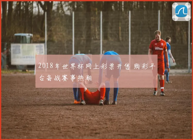 2018年世界杯网上彩票开售 购彩平台备战赛事热潮