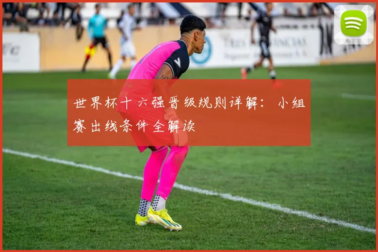 世界杯十六强晋级规则详解:小组赛出线条件全解读